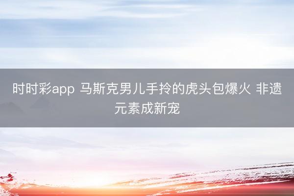 时时彩app 马斯克男儿手拎的虎头包爆火 非遗元素成新宠
