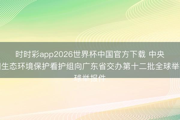 时时彩app2026世界杯中国官方下载 中央第四生态环境保护看护组向广东省交办第十二批全球举报件