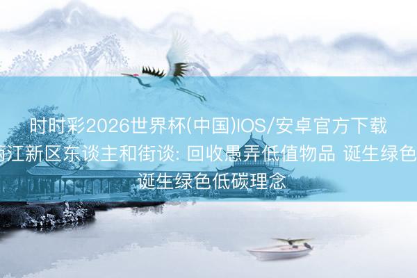 时时彩2026世界杯(中国)IOS/安卓官方下载 重庆市两江新区东谈主和街谈: 回收愚弄低值物品 诞生绿色低碳理念