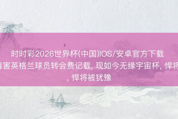 时时彩2026世界杯(中国)IOS/安卓官方下载 7年前毒害英格兰球员转会费记载， 现如今无缘宇宙杯， 悍将被犹豫