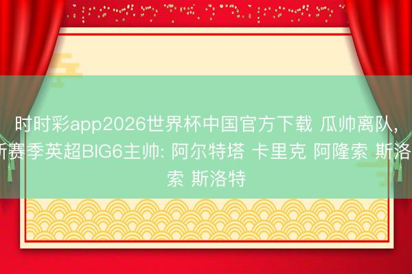 时时彩app2026世界杯中国官方下载 瓜帅离队， 新赛季英超BIG6主帅: 阿尔特塔 卡里克 阿隆索 斯洛特