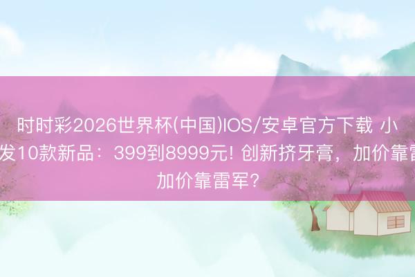 时时彩2026世界杯(中国)IOS/安卓官方下载 小米狂发10款新品：399到8999元! 创新挤牙膏，加价靠雷军?