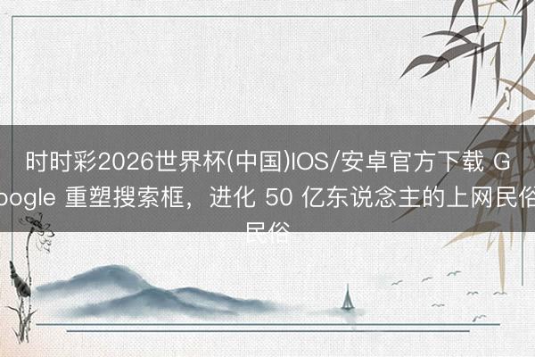 时时彩2026世界杯(中国)IOS/安卓官方下载 Google 重塑搜索框，进化 50 亿东说念主的上网民俗