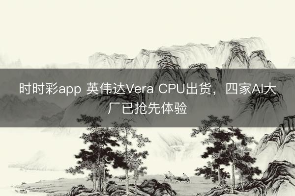 时时彩app 英伟达Vera CPU出货,四家AI大厂已抢先体验