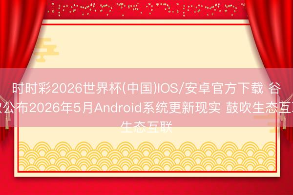 时时彩2026世界杯(中国)IOS/安卓官方下载 谷歌公布2026年5月Android系统更新现实 鼓吹生态互联