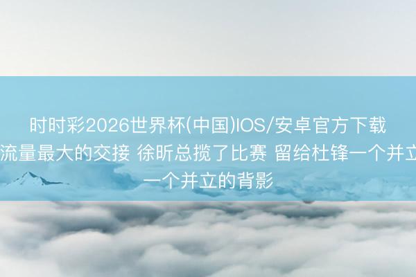 时时彩2026世界杯(中国)IOS/安卓官方下载 记者：流量最大的交接 徐昕总揽了比赛 留给杜锋一个并立的背影
