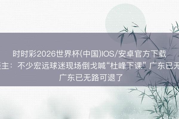 时时彩2026世界杯(中国)IOS/安卓官方下载 媒体东谈主:不少宏远球迷现场倒戈喊“杜峰下课” 广东已无路可退了