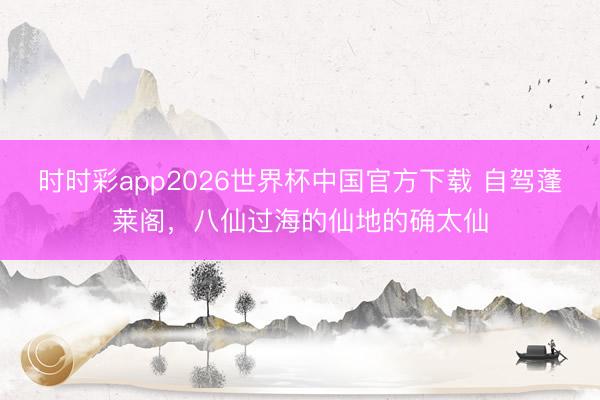 时时彩app2026世界杯中国官方下载 自驾蓬莱阁，八仙过海的仙地的确太仙