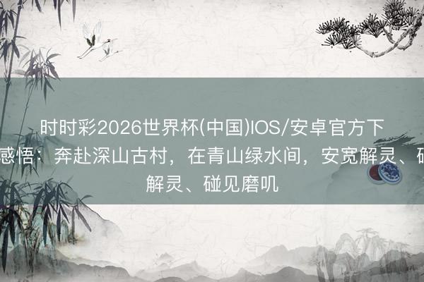 时时彩2026世界杯(中国)IOS/安卓官方下载 旅行感悟：奔赴深山古村，在青山绿水间，安宽解灵、碰见磨叽