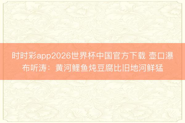 时时彩app2026世界杯中国官方下载 壶口瀑布听涛：黄河鲤鱼炖豆腐比旧地河鲜猛