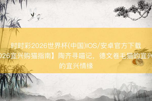 时时彩2026世界杯(中国)IOS/安卓官方下载 【2026宜兴购猫指南】陶齐寻喵记，德文卷毛猫的宜兴情缘