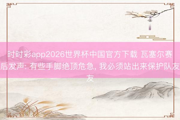 时时彩app2026世界杯中国官方下载 瓦塞尔赛后发声: 有些手脚绝顶危急, 我必须站出来保护队友