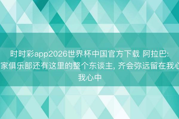 时时彩app2026世界杯中国官方下载 阿拉巴: 这家俱乐部还有这里的整个东谈主, 齐会弥远留在我心中