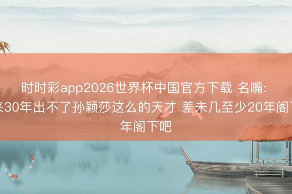 时时彩app2026世界杯中国官方下载 名嘴: 将来30年出不了孙颖莎这么的天才 差未几至少20年阁下吧