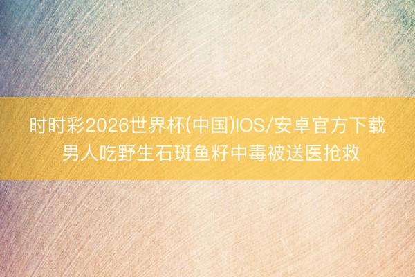 时时彩2026世界杯(中国)IOS/安卓官方下载 男人吃野生石斑鱼籽中毒被送医抢救