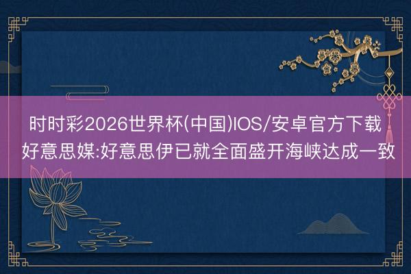 时时彩2026世界杯(中国)IOS/安卓官方下载 好意思媒:好意思伊已就全面盛开海峡达成一致