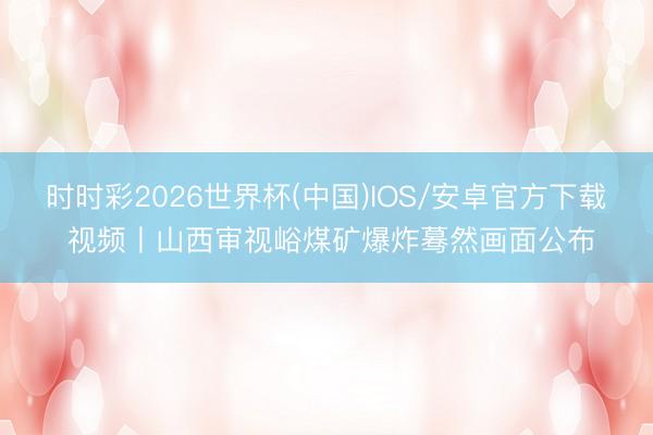时时彩2026世界杯(中国)IOS/安卓官方下载 视频丨山西审视峪煤矿爆炸蓦然画面公布