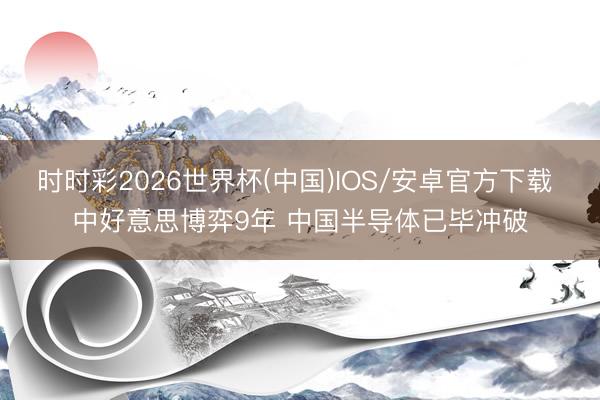时时彩2026世界杯(中国)IOS/安卓官方下载 中好意思博弈9年 中国半导体已毕冲破