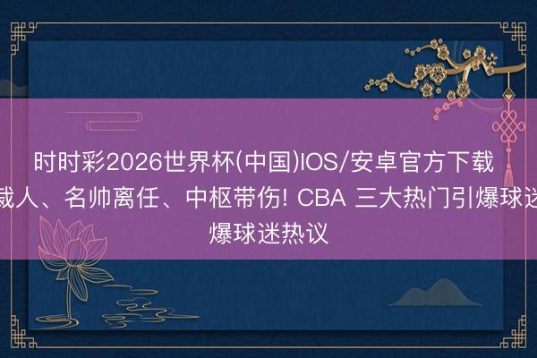 时时彩2026世界杯(中国)IOS/安卓官方下载 男篮裁人、名帅离任、中枢带伤! CBA 三大热门引爆球迷热议
