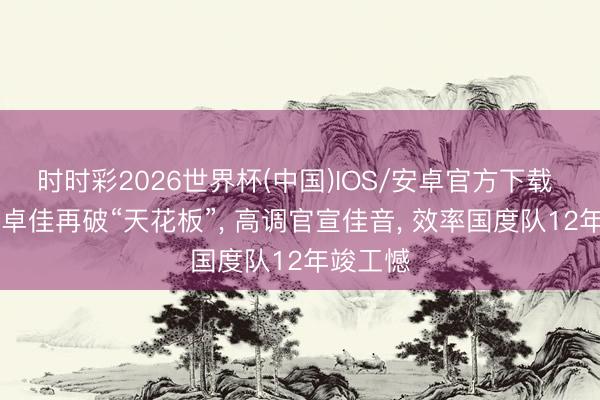 时时彩2026世界杯(中国)IOS/安卓官方下载 28岁何卓佳再破“天花板”， 高调官宣佳音， 效率国度队12年竣工憾