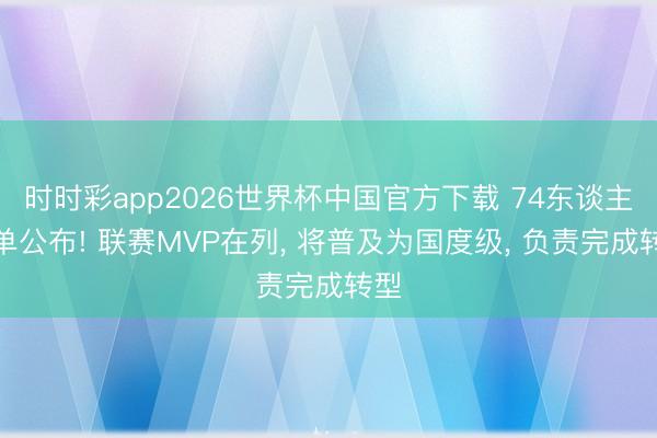 时时彩app2026世界杯中国官方下载 74东谈主名单公布! 联赛MVP在列， 将普及为国度级， 负责完成转型