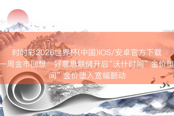 时时彩2026世界杯(中国)IOS/安卓官方下载 黄金时期·一周金市回想：好意思联储开启“沃什时间” 金价堕入宽幅颤动