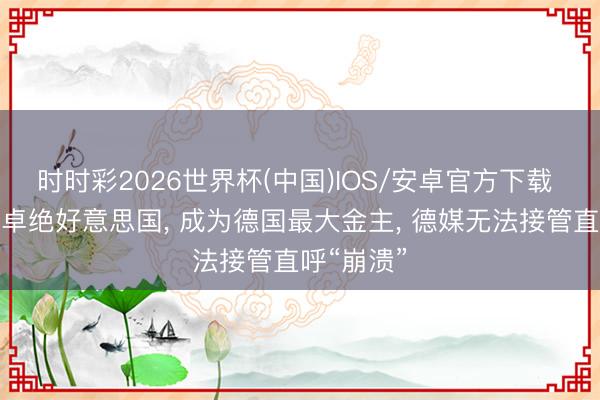时时彩2026世界杯(中国)IOS/安卓官方下载 中国初次卓绝好意思国， 成为德国最大金主， 德媒无法接管直呼“崩溃”