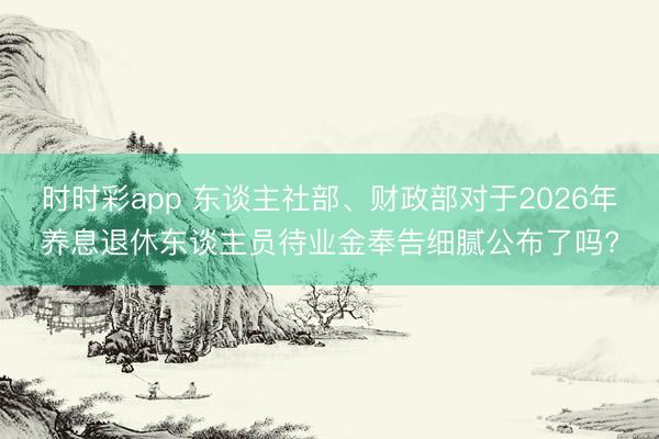 时时彩app 东谈主社部、财政部对于2026年养息退休东谈主员待业金奉告细腻公布了吗?