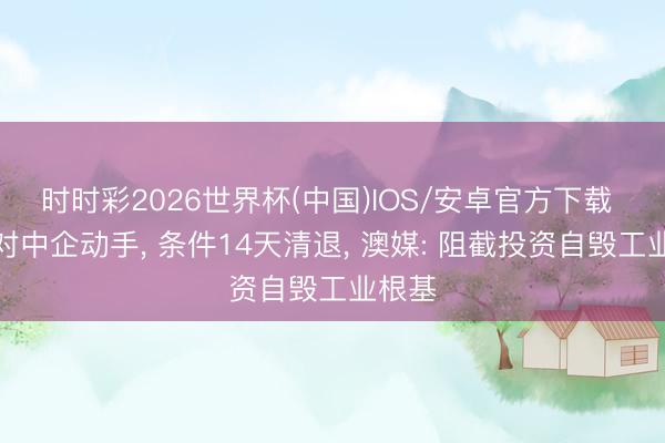 时时彩2026世界杯(中国)IOS/安卓官方下载 澳洲对中企动手, 条件14天清退, 澳媒: 阻截投资自毁工业根基