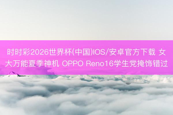 时时彩2026世界杯(中国)IOS/安卓官方下载 女大万能夏季神机 OPPO Reno16学生党掩饰错过
