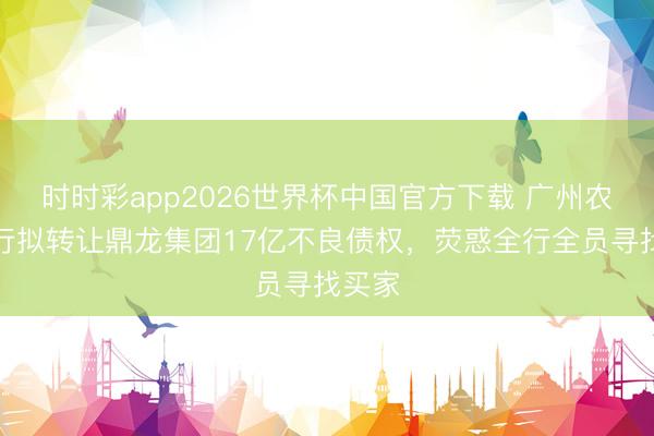 时时彩app2026世界杯中国官方下载 广州农商银行拟转让鼎龙集团17亿不良债权，荧惑全行全员寻找买家