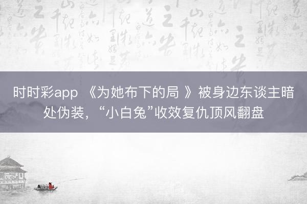 时时彩app 《为她布下的局 》被身边东谈主暗处伪装,“小白兔”收效复仇顶风翻盘
