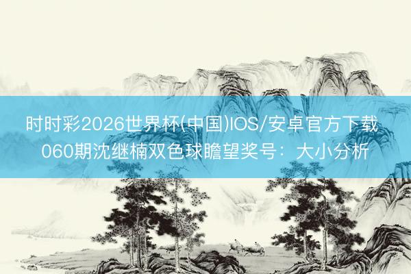 时时彩2026世界杯(中国)IOS/安卓官方下载 060期沈继楠双色球瞻望奖号：大小分析