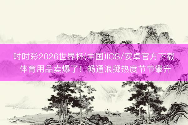 时时彩2026世界杯(中国)IOS/安卓官方下载 体育用品卖爆了！畅通浪掷热度节节攀升
