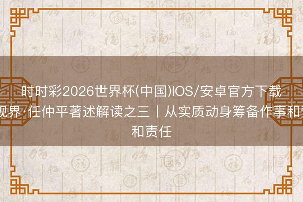 时时彩2026世界杯(中国)IOS/安卓官方下载 壹视界·任仲平著述解读之三丨从实质动身筹备作事和责任