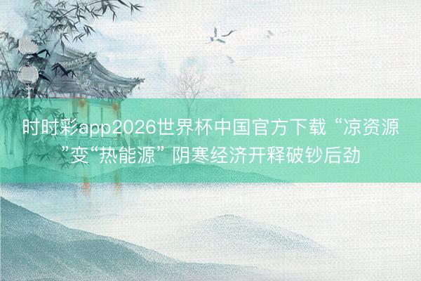 时时彩app2026世界杯中国官方下载 “凉资源”变“热能源” 阴寒经济开释破钞后劲