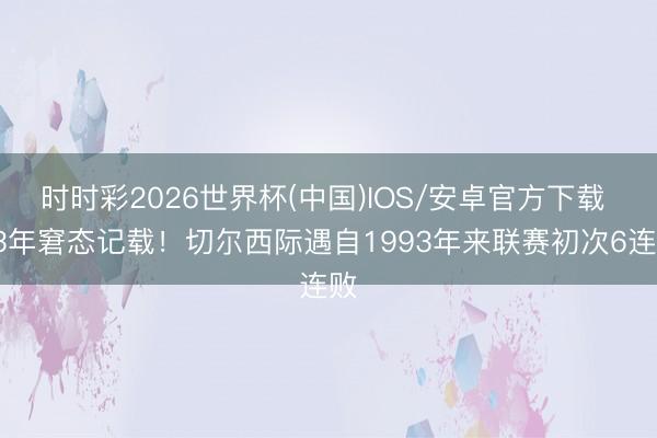 时时彩2026世界杯(中国)IOS/安卓官方下载 33年窘态记载!切尔西际遇自1993年来联赛初次6连败
