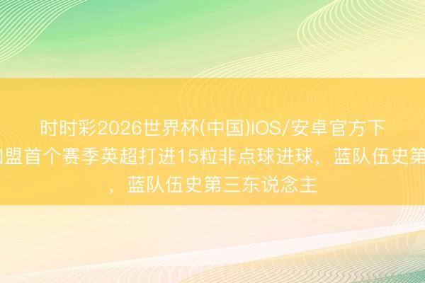 时时彩2026世界杯(中国)IOS/安卓官方下载 佩德罗加盟首个赛季英超打进15粒非点球进球，蓝队伍史第三东说念主
