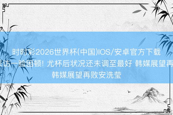 时时彩2026世界杯(中国)IOS/安卓官方下载 陈雨菲采访一脸困顿! 尤杯后状况还未调至最好 韩媒展望再败安洗莹