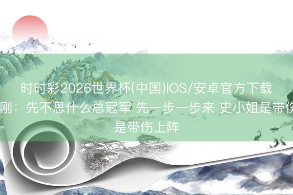 时时彩2026世界杯(中国)IOS/安卓官方下载 郑永刚：先不思什么总冠军 先一步一步来 史小姐是带伤上阵