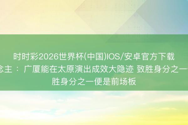 时时彩2026世界杯(中国)IOS/安卓官方下载 媒体东说念主 ：广厦能在太原演出成效大隐迹 致胜身分之一便是前场板