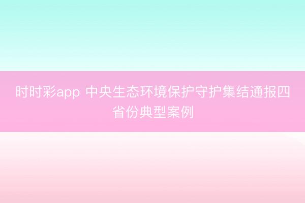 时时彩app 中央生态环境保护守护集结通报四省份典型案例