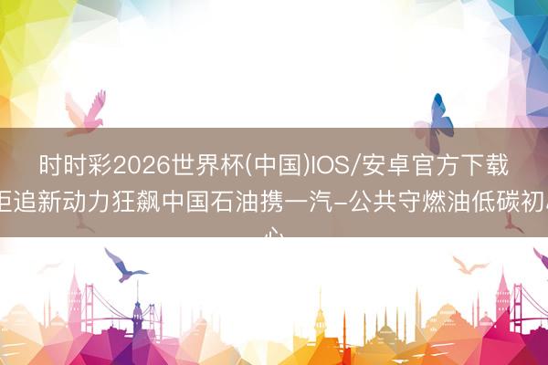时时彩2026世界杯(中国)IOS/安卓官方下载 拒追新动力狂飙中国石油携一汽-公共守燃油低碳初心