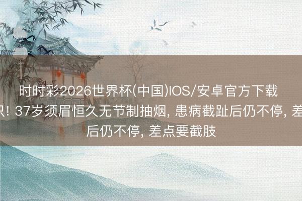 时时彩2026世界杯(中国)IOS/安卓官方下载 脚趾剩7只! 37岁须眉恒久无节制抽烟， 患病截趾后仍不停， 差点要截肢