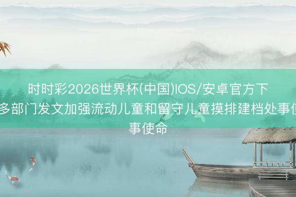 时时彩2026世界杯(中国)IOS/安卓官方下载 多部门发文加强流动儿童和留守儿童摸排建档处事使命