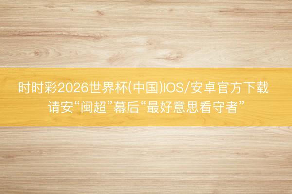 时时彩2026世界杯(中国)IOS/安卓官方下载 请安“闽超”幕后“最好意思看守者”