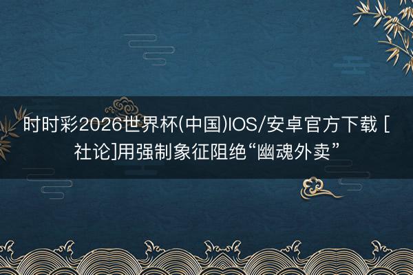 时时彩2026世界杯(中国)IOS/安卓官方下载 [社论]用强制象征阻绝“幽魂外卖”