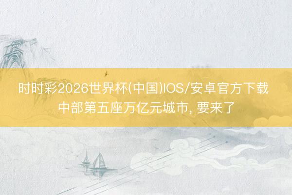 时时彩2026世界杯(中国)IOS/安卓官方下载 中部第五座万亿元城市， 要来了