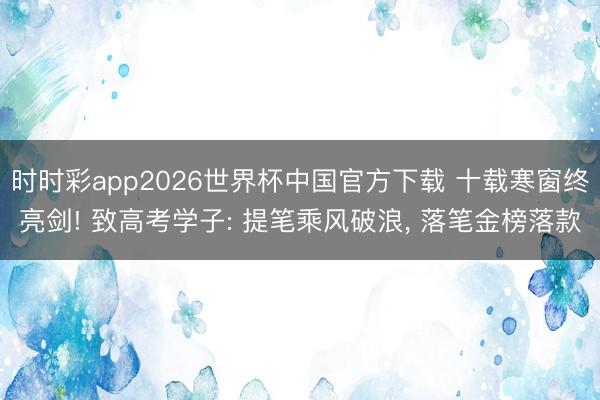 时时彩app2026世界杯中国官方下载 十载寒窗终亮剑! 致高考学子: 提笔乘风破浪， 落笔金榜落款