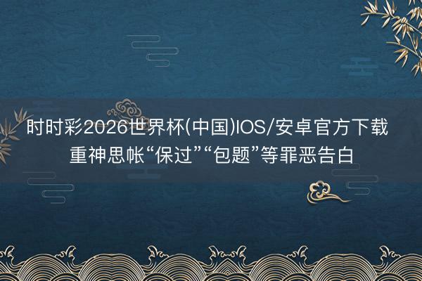 时时彩2026世界杯(中国)IOS/安卓官方下载 重神思帐“保过”“包题”等罪恶告白